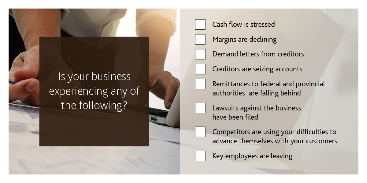 Is your business experiencing any of the following? Cash flow is stressed. Margins are declining. Demand letters from creditors. Creditors are seizing accounts. Remittances to the federal and provincial authorities are falling behind. Lawsuits against the business have been filed. Competitors are using your difficulties to advance themselves with your customers. Key employees are leaving.